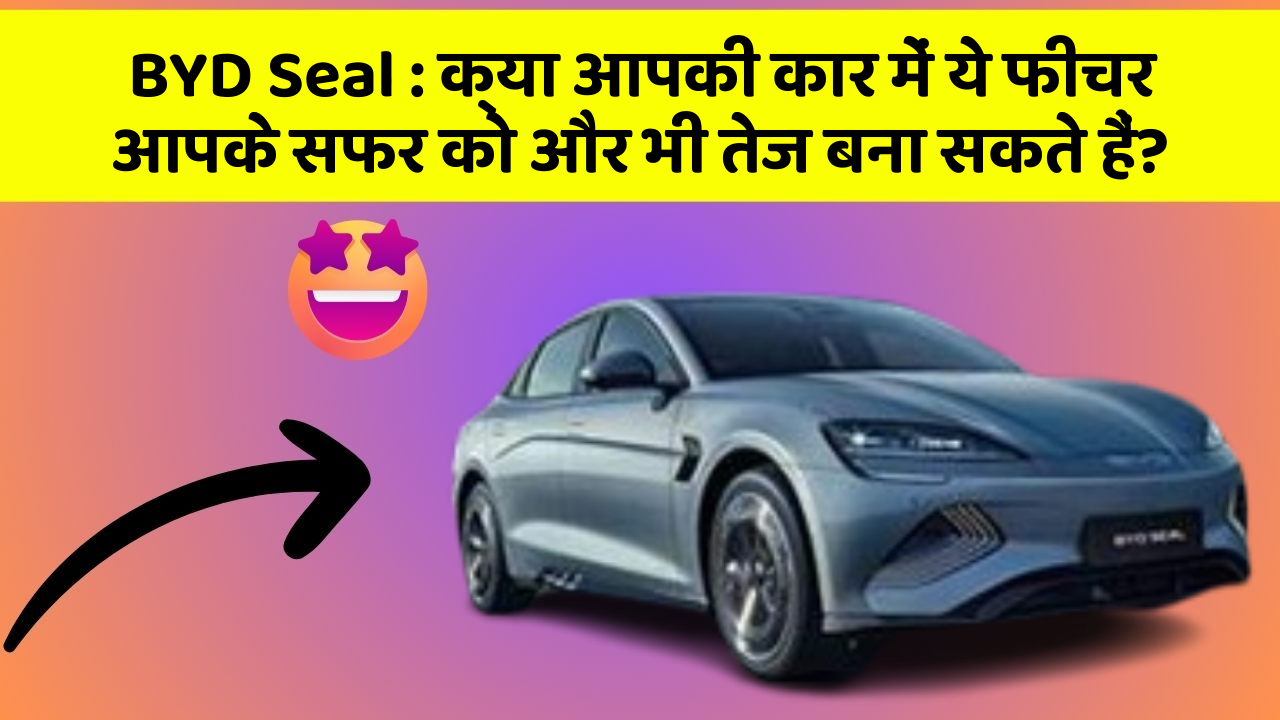 BYD Seal : क्या आपकी कार में ये फीचर आपके सफर को और भी तेज बना सकते हैं?